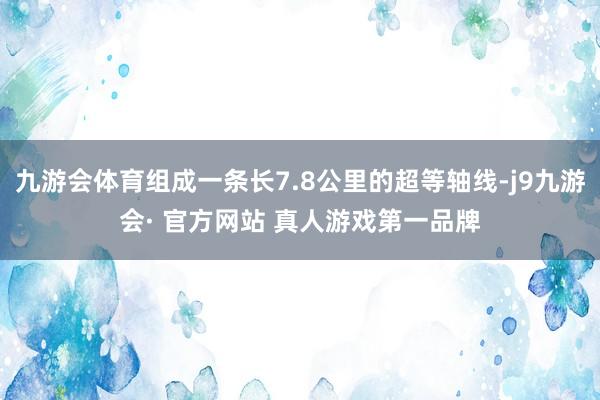 九游会体育组成一条长7.8公里的超等轴线-j9九游会· 官方网站 真人游戏第一品牌