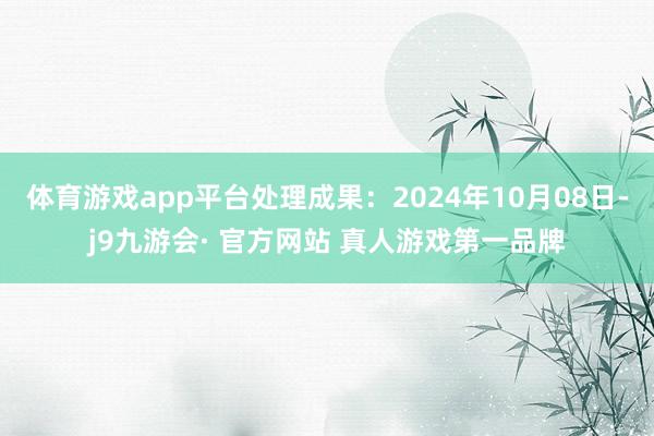 体育游戏app平台处理成果：2024年10月08日-j9九游会· 官方网站 真人游戏第一品牌